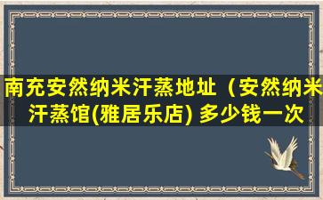 南充安然纳米汗蒸地址（安然纳米汗蒸馆(雅居乐店) 多少钱一次）